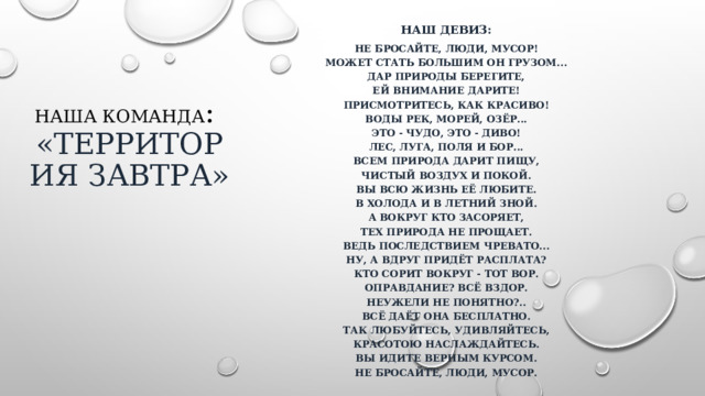 Наш девиз: Не бросайте, люди, мусор!  Может стать большим он грузом...  Дар природы берегите,  Ей внимание дарите!  Присмотритесь, как красиво!  Воды рек, морей, озёр...  это - чудо, это - диво!  Лес, луга, поля и бор...  Всем природа дарит пищу,  Чистый воздух и покой.  Вы всю жизнь её любите.  В холода и в летний зной.  А вокруг кто засоряет,  Тех природа не прощает.  Ведь последствием чревато...  Ну, а вдруг придёт расплата?  Кто сорит вокруг - тот вор.  Оправдание? Всё вздор.  Неужели не понятно?..  Всё даёт она бесплатно.  Так любуйтесь, удивляйтесь,  Красотою наслаждайтесь.  Вы идите верным курсом.  Не бросайте, люди, мусор. Наша команда :  «Территория завтра» 