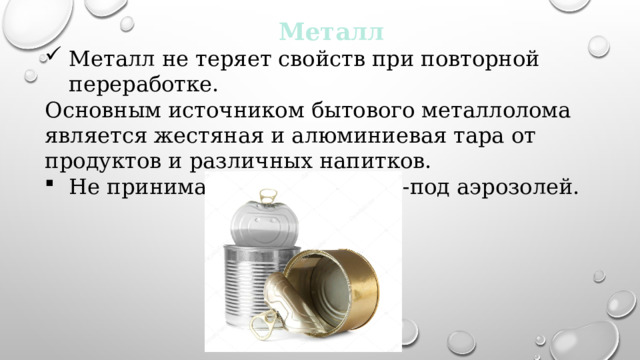 Металл Металл не теряет свойств при повторной переработке. Основным источником бытового металлолома является жестяная и алюминиевая тара от продуктов и различных напитков. Не принимаются флаконы из-под аэрозолей. 