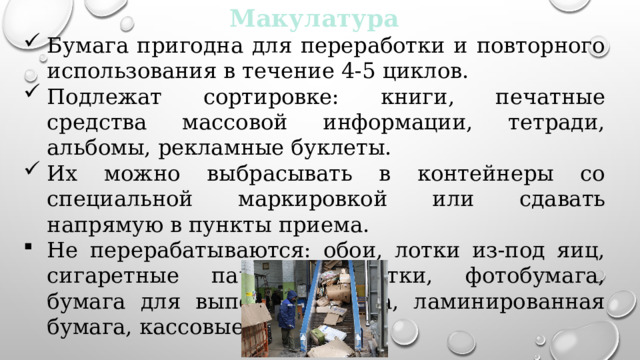 Макулатура Бумага пригодна для переработки и повторного использования в течение 4-5 циклов. Подлежат сортировке: книги, печатные средства массовой информации, тетради, альбомы, рекламные буклеты. Их можно выбрасывать в контейнеры со специальной маркировкой или сдавать напрямую в пункты приема. Не перерабатываются: обои, лотки из-под яиц, сигаретные пачки, салфетки, фотобумага, бумага для выпечки, калька, ламинированная бумага, кассовые чеки. 