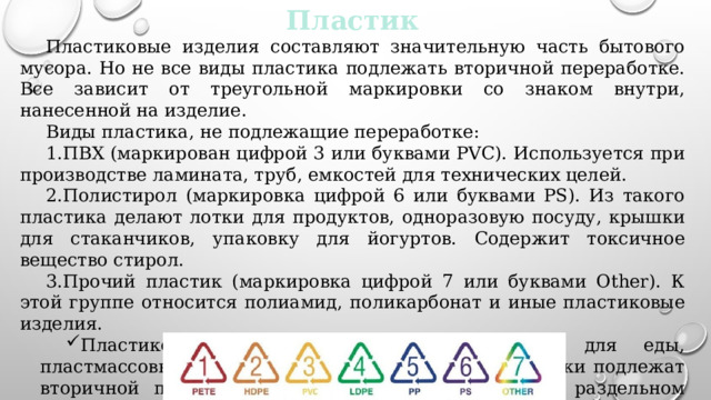 Пластик Пластиковые изделия составляют значительную часть бытового мусора. Но не все виды пластика подлежать вторичной переработке. Все зависит от треугольной маркировки со знаком внутри, нанесенной на изделие. Виды пластика, не подлежащие переработке: ПВХ (маркирован цифрой 3 или буквами PVC). Используется при производстве ламината, труб, емкостей для технических целей. Полистирол (маркировка цифрой 6 или буквами PS). Из такого пластика делают лотки для продуктов, одноразовую посуду, крышки для стаканчиков, упаковку для йогуртов. Содержит токсичное вещество стирол. Прочий пластик (маркировка цифрой 7 или буквами Other). К этой группе относится полиамид, поликарбонат и иные пластиковые изделия. Пластиковые бутылки, пакеты, контейнеры для еды, пластмассовые предметы домашнего обихода и игрушки подлежат вторичной переработке. Их следует выделять при раздельном сборе мусора. 