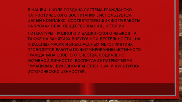 В нашей школе создана система гражданско-патриотического воспитания , используется целый комплекс соответствующих форм работы . На уроках ОБЖ, обществознания , истории , литературы , Родного и башкирского языков , а также на занятиях внеурочной деятельности , на классных часах и внеклассных мероприятиях проводятся работы по формированию истинного гражданина своего отечества, социально активной личности, воспитание патриотизма , гуманизма , духовно-нравственных и культурно-исторических ценностей. 