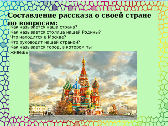 Составление рассказа о своей стране по вопросам:  Как называется наша страна? Как называется столица нашей Родины? Что находится в Москве?  Кто руководит нашей страной?  Как называется город, в котором ты живешь?  