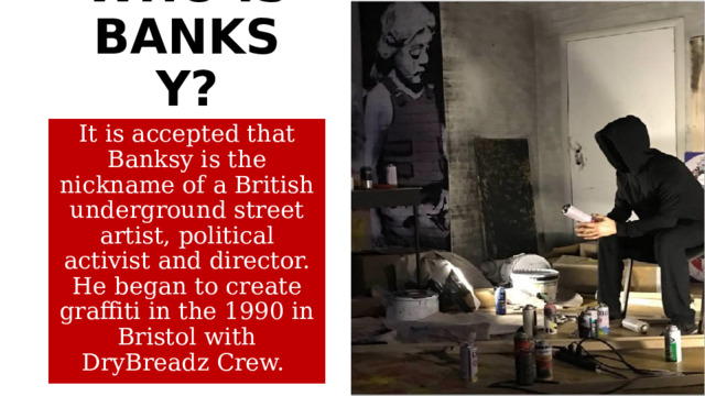 WHO IS BANKSY? It is accepted that Banksy is the nickname of a British underground street artist, political activist and director. He began to create graffiti in the 1990 in Bristol with DryBreadz Crew.  