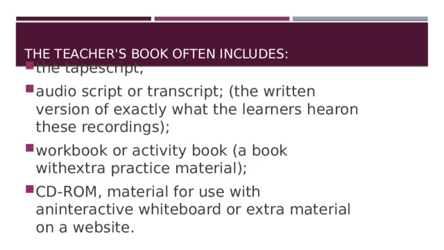 The teacher's book often includes: the tapescript; audio script or transcript; (the written version of exactly what the learners hearon these recordings); workbook or activity book (a book withextra practice material); CD-ROM, material for use with aninteractive whiteboard or extra material on a website. 