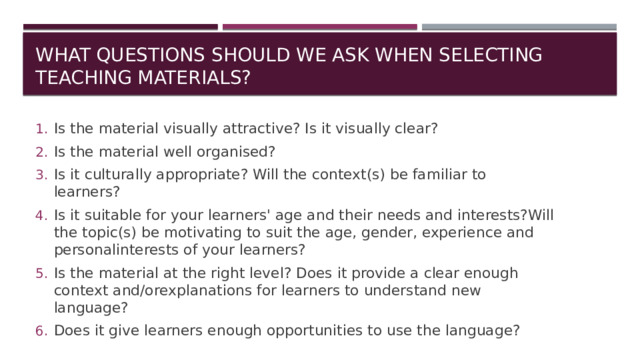 What questions should we ask when selecting teaching materials? Is the material visually attractive? Is it visually clear? Is the material well organised? Is it culturally appropriate? Will the context(s) be familiar to learners? Is it suitable for your learners' age and their needs and interests?Will the topic(s) be motivating to suit the age, gender, experience and personalinterests of your learners? Is the material at the right level? Does it provide a clear enough context and/orexplanations for learners to understand new language? Does it give learners enough opportunities to use the language? 
