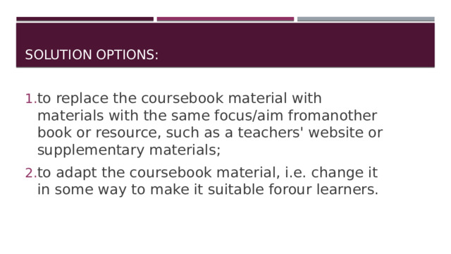 solution options: to replace the coursebook material with materials with the same focus/aim fromanother book or resource, such as a teachers' website or supplementary materials; to adapt the coursebook material, i.e. change it in some way to make it suitable forour learners. 