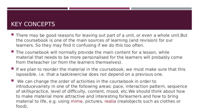 Key concepts There may be good reasons for leaving out part of a unit, or even a whole unit.But the coursebook is one of the main sources of learning (and revision) for our learners. So they may find it confusing if we do this too often. The coursebook will normally provide the main content for a lesson, while material that needs to be more personalised for the learners will probably come from theteacher (or from the learners themselves). If we plan to reorder the material in the coursebook, we must make sure that this ispossible, i.e. that a task/exercise does not depend on a previous one.  We can change the order of activities in the coursebook in order to introducevariety in one of the following areas: pace, interaction pattern, sequence of skillspractice, level of difficulty, content, mood, etc.We should think about how to make material more attractive and interesting forlearners and how to bring material to life, e.g. using mime , pictures, realia (realobjects such as clothes or food), 