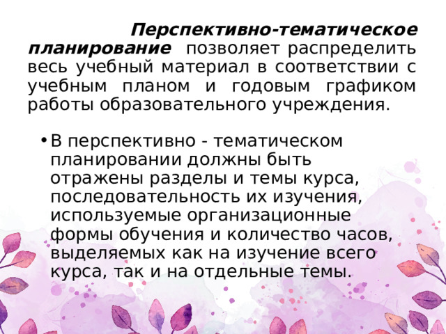  Перспективно-тематическое планирование позволяет распределить весь учебный материал в соответствии с учебным планом и годовым графиком работы образовательного учреждения. В перспективно - тематическом планировании должны быть отражены разделы и темы курса, последовательность их изучения, используемые орга­низационные формы обучения и количество часов, выделяемых как на изучение всего курса, так и на от­дельные темы. 