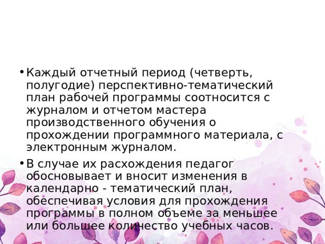 Каждый отчетный период (четверть, полугодие) перспективно-тематический план рабочей программы соотносится с журналом и отчетом мастера производственного обучения о прохождении программного материала, с электронным журналом. В случае их расхождения педагог обосновывает и вносит изменения в календарно - тематический план, обеспечивая условия для прохождения программы в полном объеме за меньшее или большее количество учебных часов. 