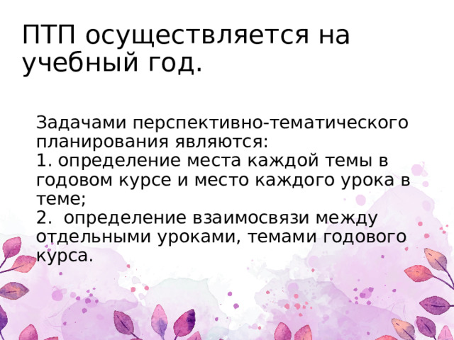 ПТП осуществляется на учебный год.   Задачами перспективно-тематического планирования являются:   1. определение места каждой темы в годовом курсе и место каждого урока в теме;   2. определение взаимосвязи между отдельными уроками, темами годового курса. 