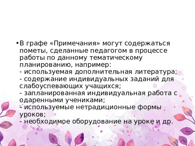 В графе «Примечания» могут содержаться пометы, сделанные педагогом в процессе работы по данному тематическому планированию, например:   - используемая дополнительная литература;   - содержание индивидуальных заданий для слабоуспевающих учащихся;   - запланированная индивидуальная работа с одаренными учениками;   - используемые нетрадиционные формы уроков;   - необходимое оборудование на уроке и др.  