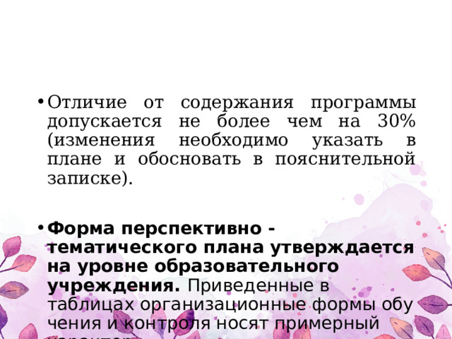 Отличие от содержания программы допускается не более чем на 30% (изменения необходимо указать в плане и обосновать в пояснительной записке).  Форма перспективно - тематического плана утверждается на уровне образовательного учреждения. Приведенные в таблицах организационные формы обу­чения и контроля носят примерный характер. 