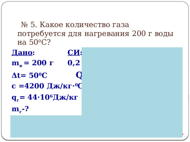 № 5. Какое количество газа потребуется для нагревания 200 г воды на 50 0 С? Дано :     СИ :   Решение : m в = 200 г  0,2 кг  Q г = m·q Δt= 50 0 С     Q = m·с·Δt с =4200 Дж/кг· 0 С   Q г = Qв q г = 44·10 6 Дж/кг      m г -?                 
