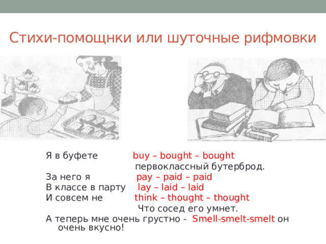 Стихи-помощнки или шуточные рифмовки Я в буфете buy – bought – bought  первоклассный бутерброд. За него я pay – paid – paid В классе в парту lay – laid – laid И совсем не think – thought – thought  Что сосед его умнет. А теперь мне очень грустно -  Smell-smelt-smelt он очень вкусно!   