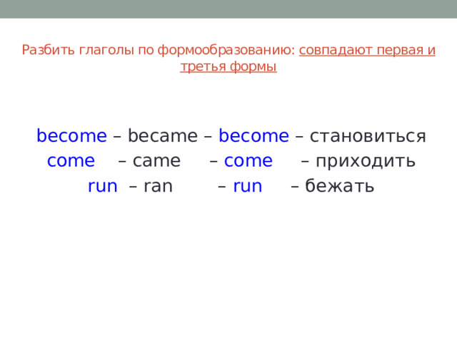Разбить глаголы по формообразованию: совпадают первая и третья формы   become – became – become – становиться  come – came – come – приходить  run – ran – run – бежать 