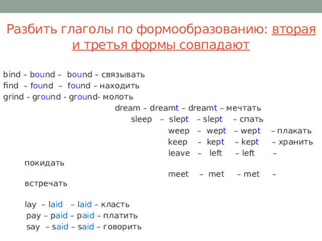 Разбить глаголы по формообразованию: вторая и третья формы совпадают bind – b ou nd – b ou nd – связывать find – f ou nd – f ou nd – находить grind - gr ou nd - gr ou nd- молоть       dream – dream t – dream t – мечтать     sleep – slep t – slep t – спать  weep – wep t – wep t – плакать  keep – kep t – kep t – хранить  leave – left – left – покидать  meet – met – met – встречать  lay – l aid – l aid – класть  pay – p aid – p aid – платить  say – s aid – s aid – говорить  