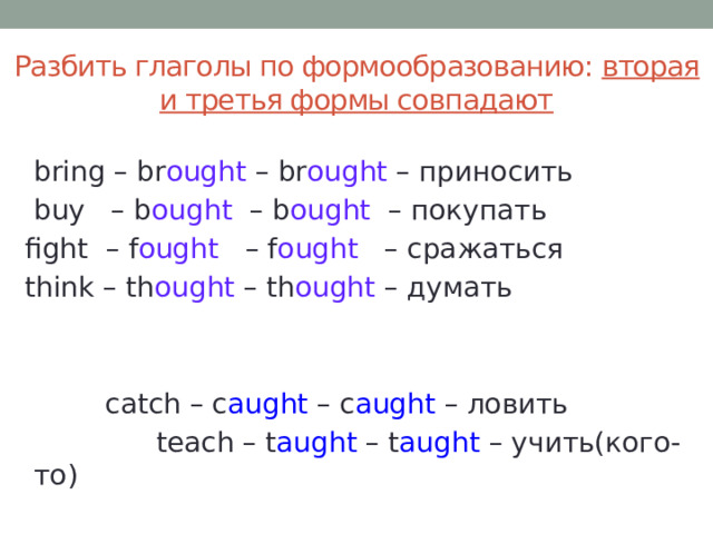 Разбить глаголы по формообразованию: вторая и третья формы совпадают  bring – br ought – br ought – приносить  buy – b ought – b ought – покупать  fight – f ought – f ought – сражаться  think – th ought – th ought – думать    catch – c aught – c aught – ловить  teach – t aught – t aught – учить(кого-то) 