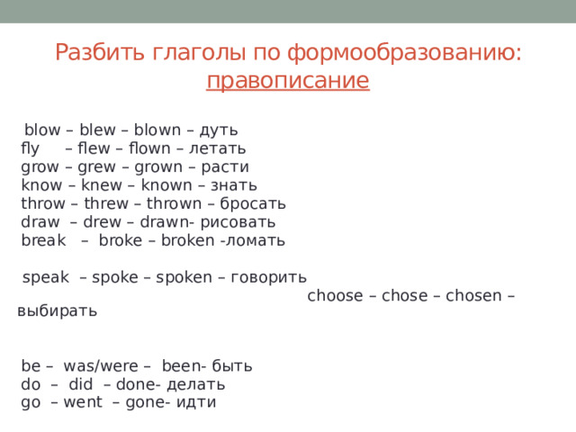 Разбить глаголы по формообразованию: правописание   blow – blew – blown – дуть  fly – flew – flown – летать  grow – grew – grown – расти  know – knew – known – знать  throw – threw – thrown – бросать  draw – drew – drawn- рисовать  break – broke – broken -ломать        speak – spoke – spoken – говорить    choose – chose – chosen – выбирать  be – was/were – been- быть  do – did – done- делать  go – went – gone- идти 