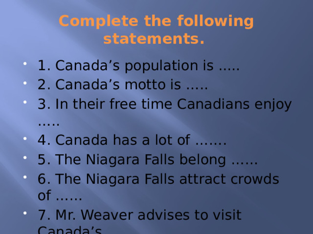 Complete the following statements. 1. Canada’s population is ..... 2. Canada’s motto is ….. 3. In their free time Canadians enjoy ….. 4. Canada has a lot of ……. 5. The Niagara Falls belong …… 6. The Niagara Falls attract crowds of …… 7. Mr. Weaver advises to visit Canada’s ….. 