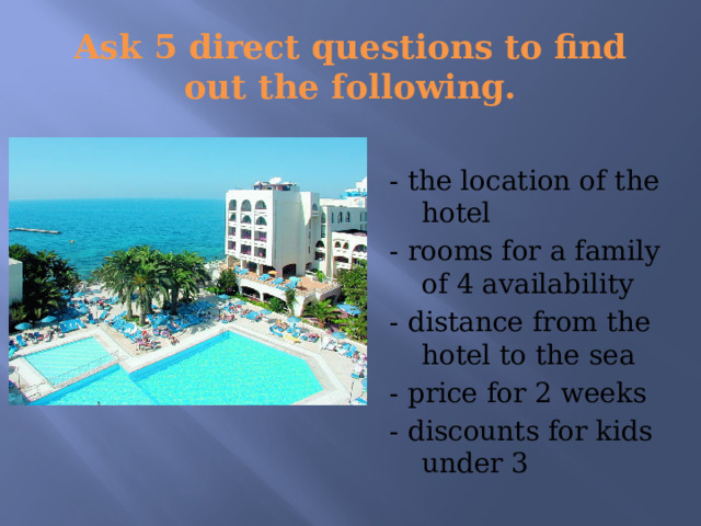 Ask 5 direct questions to find out the following. - the location of the hotel - rooms for a family of 4 availability - distance from the hotel to the sea - price for 2 weeks - discounts for kids under 3 