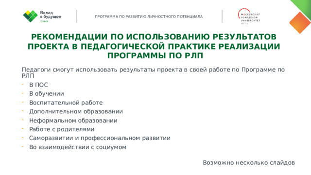 Рекомендации по использованию результатов проекта в педагогической практике реализации Программы по РЛП Педагоги смогут использовать результаты проекта в своей работе по Программе по РЛП В ПОС В обучении Воспитательной работе Дополнительном образовании Неформальном образовании Работе с родителями Саморазвитии и профессиональном развитии Во взаимодействии с социумом Возможно несколько слайдов 