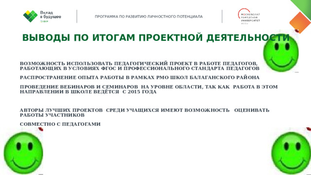 Выводы по итогам проектной деятельности  Возможность использовать педагогический проект в работе педагогов, работающих в условиях ФГОС и Профессионального стандарта педагогов Распространение опыта работы в рамках РМО школ Балаганского района Проведение вебинаров и семинаров на уровне области, так как работа в этом направлении в школе ведётся с 2015 года  Авторы лучших проектов среди учащихся имеют возможность оценивать работы участников Совместно с педагогами  