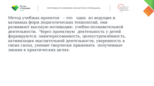 Метод учебных проектов – это одна из ведущих и активных форм педагогических технологий, они развивают высокую мотивацию учебно-познавательной деятельности. Через проектную деятельность у детей формируются: заинтересованность, целеустремлённость, активизация мыслительной деятельности, уверенность в своих силах, умение творчески применять полученные знания в практических целях. 