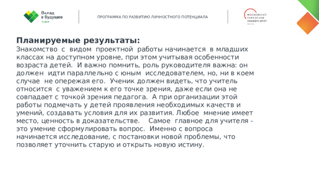 Планируемые результаты: Знакомство с видом проектной работы начинается в младших классах на доступном уровне, при этом учитывая особенности возраста детей. И важно помнить, роль руководителя важна: он должен идти параллельно с юным исследователем, но, ни в коем случае не опережая его. Ученик должен видеть, что учитель относится с уважением к его точке зрения, даже если она не совпадает с точкой зрения педагога. А при организации этой работы подмечать у детей проявления необходимых качеств и умений, создавать условия для их развития. Любое мнение имеет место, ценность в доказательстве. Самое главное для учителя - это умение сформулировать вопрос. Именно с вопроса начинается исследование, с постановки новой проблемы, что позволяет уточнить старую и открыть новую истину. 