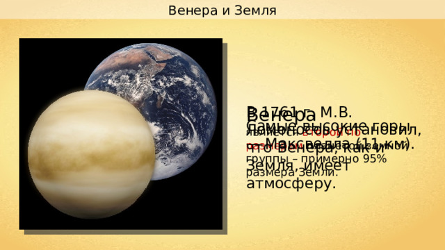 Венера и Земля В 1761 г. М.В. Ломоносов установил, что Венера, как и Земля, имеет атмосферу. Венера является второй по размерам планетой земной группы – примерно 95% размера Земли. Самые высокие горы — Максвелла (11 км). 
