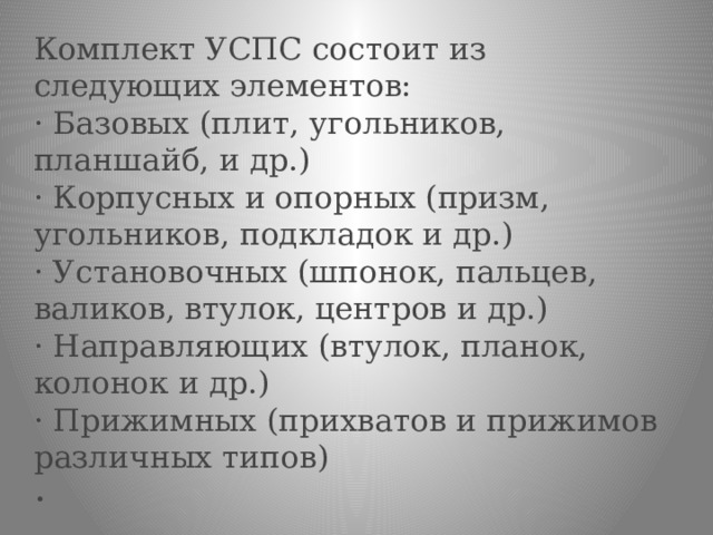 Комплект УСПС состоит из следующих элементов:  · Базовых (плит, угольников, планшайб, и др.)  · Корпусных и опорных (призм, угольников, подкладок и др.)  · Установочных (шпонок, пальцев, валиков, втулок, центров и др.)  · Направляющих (втулок, планок, колонок и др.)  · Прижимных (прихватов и прижимов различных типов)  · 