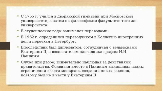 С 1755 г. учился в дворянской гимназии при Московском университете, а затем на философском факультете того же университета. В студенческие годы занимался переводами. В 1962 г. определился переводчиком в Коллегию иностранных дел и переехал в Петербург. Впоследствии был дипломатом, сотрудничал с вельможами Екатерины II, с воспитателем наследника графом Н.И. Паниным. Служа при дворе, внимательно наблюдая за действиями правительства, Фонвизин вместе с Паниным вынашивал планы ограничения власти монархов, создания новых законов, поэтому был не в чести у Екатерины II.  