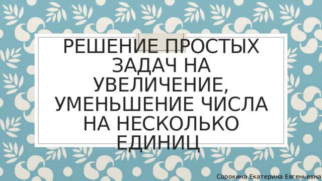 Решение простых задач на увеличение, уменьшение числа на несколько единиц Сорокина Екатерина Евгеньевна 