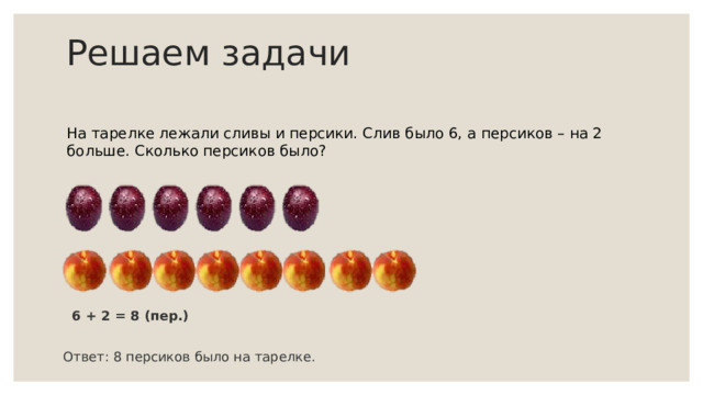 Решаем задачи На тарелке лежали сливы и персики. Слив было 6, а персиков – на 2 больше. Сколько персиков было? 6 + 2 = 8 (пер.) Ответ: 8 персиков было на тарелке. 