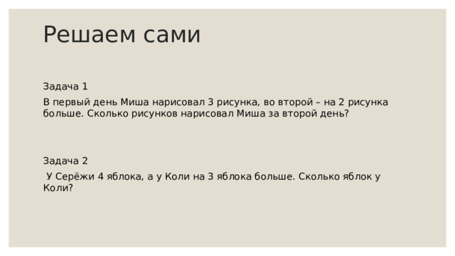 Решаем сами Задача 1 В первый день Миша нарисовал 3 рисунка, во второй – на 2 рисунка больше. Сколько рисунков нарисовал Миша за второй день? Задача 2   У Серёжи 4 яблока, а у Коли на 3 яблока больше. Сколько яблок у Коли? 
