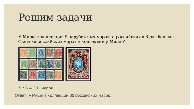 Решим задачи У Миши в коллекции 5 зарубежных марок, а российских в 6 раз больше. Сколько российских марок в коллекции у Миши? 5 * 6 = 30 - марок Ответ: у Миши в коллекции 30 российских марок. 
