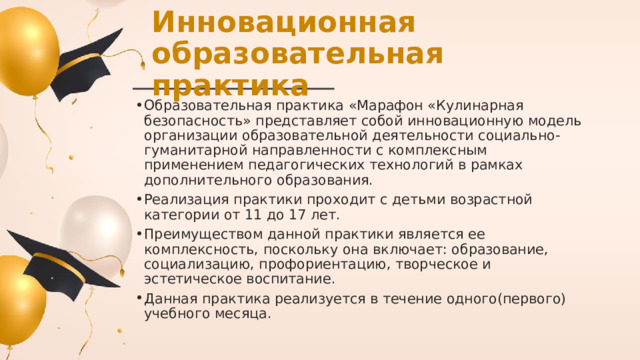 Инновационная образовательная практика Образовательная практика «Марафон «Кулинарная безопасность» представляет собой инновационную модель организации образовательной деятельности социально-гуманитарной направленности с комплексным применением педагогических технологий в рамках дополнительного образования. Реализация практики проходит с детьми возрастной категории от 11 до 17 лет. Преимуществом данной практики является ее комплексность, поскольку она включает: образование, социализацию, профориентацию, творческое и эстетическое воспитание. Данная практика реализуется в течение одного(первого) учебного месяца. 