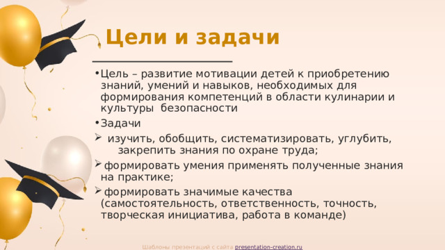 Цели и задачи Цель – развитие мотивации детей к приобретению знаний, умений и навыков, необходимых для формирования компетенций в области кулинарии и культуры безопасности Задачи  изучить, обобщить, систематизировать, углубить, закрепить знания по охране труда;  формировать умения применять полученные знания на практике;  формировать значимые качества (самостоятельность, ответственность, точность, творческая инициатива, работа в команде) Шаблоны презентаций с сайта presentation-creation.ru 