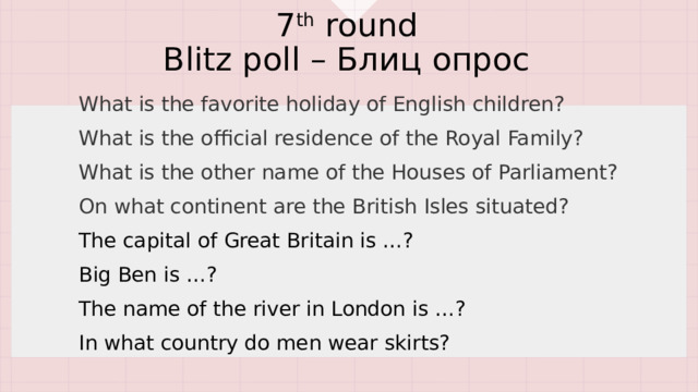 7 th round  Blitz poll – Блиц опрос What is the favorite holiday of English children? What is the official residence of the Royal Family? What is the other name of the Houses of Parliament? On what continent are the British Isles situated? The capital of Great Britain is …? Big Ben is …? The name of the river in London is …? In what country do men wear skirts? 