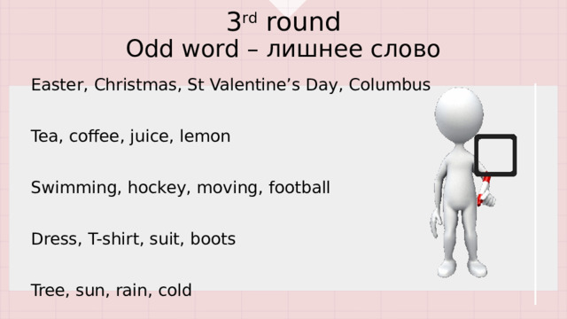 3 rd round  Odd word – лишнее слово Easter, Christmas, St Valentine’s Day, Columbus Tea, coffee, juice, lemon Swimming, hockey, moving, football Dress, T-shirt, suit, boots Tree, sun, rain, cold 