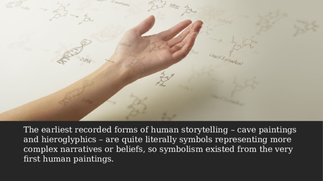 The earliest recorded forms of human storytelling – cave paintings and hieroglyphics – are quite literally symbols representing more complex narratives or beliefs, so symbolism existed from the very first human paintings. 