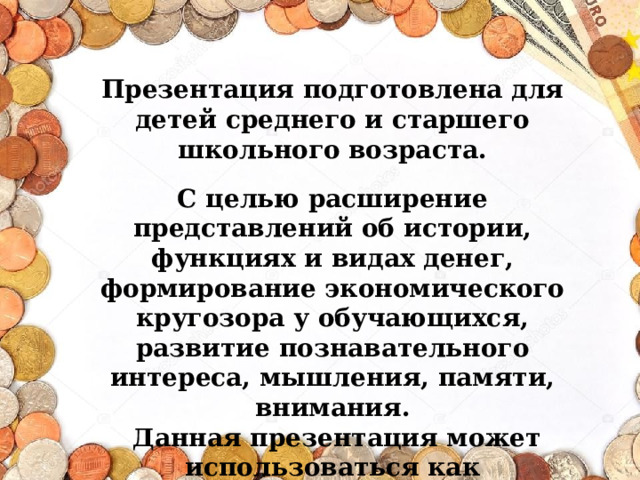 Презентация подготовлена для детей среднего и старшего школьного возраста.  С целью расширение представлений об истории, функциях и видах денег, формирование экономического кругозора у обучающихся, развитие познавательного интереса, мышления, памяти, внимания.  Данная презентация может использоваться как познавательный материал при формировании финансовой грамотности школьников.  