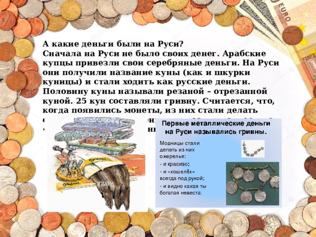 А какие деньги были на Руси? Сначала на Руси не было своих денег. Арабские купцы привезли свои серебряные деньги. На Руси они получили название куны (как и шкурки куницы) и стали ходить как русские деньги. Половину куны называли резаной – отрезанной куной. 25 кун составляли гривну. Считается, что, когда появились монеты, из них стали делать ожерелья, которые женщины носили на шее – на «гриве», отсюда название «гривна».     