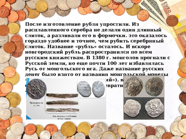 После изготовление рубля упростили. Из расплавленного серебра не делали один длинный слиток, а разливали его в формочки. это оказалось гораздо удобнее и точнее, чем рубить серебряный слиток. Название «рубль» осталось. И вскоре новгородский рубль распространился по всем русским княжествам. В 1380 г. монголов прогнали с Русской земли, но еще почти 100 лет избавлялась Русь от монгольского ига. Даже название русских денег было взято от названия монгольской монеты «денга» (в переводе «звенящий»). в нашем языке слово «денга» постепенно превратилось в слово «деньги».   