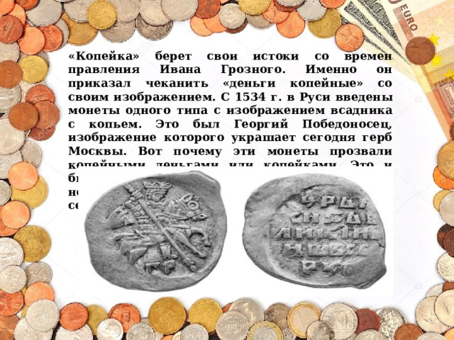 «Копейка» берет свои истоки со времен правления Ивана Грозного. Именно он приказал чеканить «деньги копейные» со своим изображением.  С 1534 г. в Руси введены монеты одного типа с изображением всадника с копьем. Это был Георгий Победоносец, изображение которого украшает сегодня герб Москвы. Вот почему эти монеты прозвали копейными деньгами или копейками. Это и были наши первые копейки. Они имели неправильную форму и размер с арбузное семечко.   