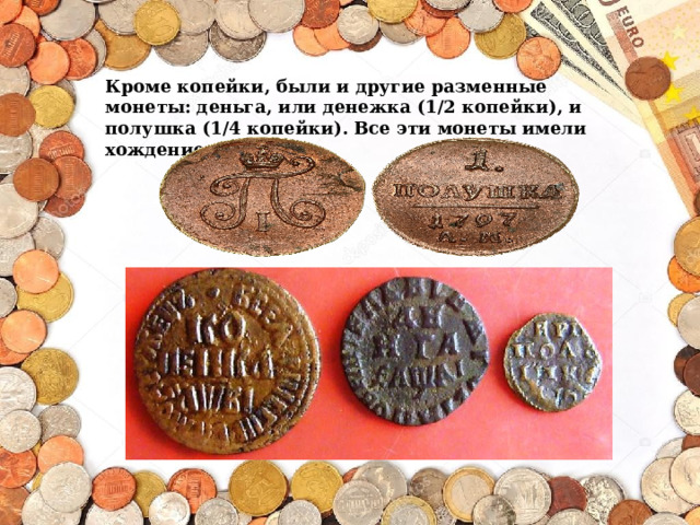 Кроме копейки, были и другие разменные монеты: деньга, или денежка (1/2 копейки), и полушка (1/4 копейки). Все эти монеты имели хождение до ХVIII в. 