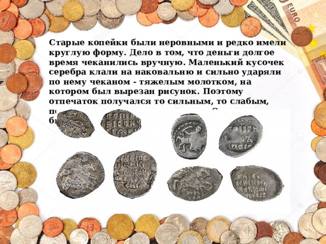 Старые копейки были неровными и редко имели круглую форму. Дело в том, что деньги долгое время чеканились вручную. Маленький кусочек серебра клали на наковальню и сильно ударяли по нему чеканом - тяжелым молотком, на котором был вырезан рисунок. Поэтому отпечаток получался то сильным, то слабым, попадал то в центр, то в сторону. Одна монета не была похожа на другую. 