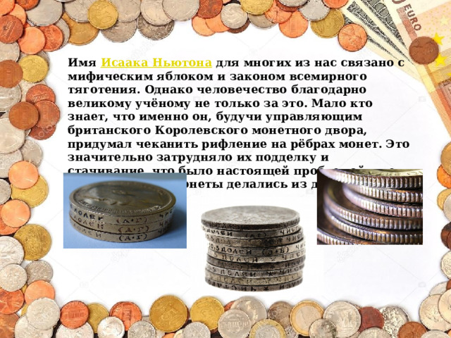Имя  Исаака Ньютона  для многих из нас связано с мифическим яблоком и законом всемирного тяготения. Однако человечество благодарно великому учёному не только за это. Мало кто знает, что именно он, будучи управляющим британского Королевского монетного двора, придумал чеканить рифление на рёбрах монет. Это значительно затрудняло их подделку и стачивание, что было настоящей проблемой в те времена, когда монеты делались из драгоценных металлов. 
