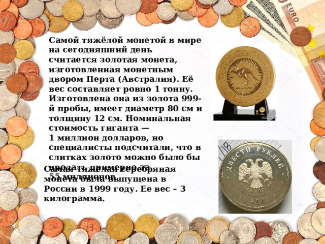 Самая тяжелая серебряная монета была выпущена в России в 1999 году. Ее вес – 3 килограмма. Самой тяжёлой монетой в мире на сегодняшний день считается золотая монета, изготовленная монетным двором Перта (Австралия). Её вес составляет ровно 1 тонну. Изготовлена она из золота 999-й пробы, имеет диаметр 80 см и толщину 12 см. Номинальная стоимость гиганта — 1 миллион долларов, но специалисты подсчитали, что в слитках золото можно было бы продать примерно за 55 миллионов.   