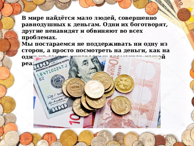  В мире найдётся мало людей, совершенно равнодушных к деньгам. Одни их боготворят, другие ненавидят и обвиняют во всех проблемах. Мы постараемся не поддерживать ни одну из сторон, а просто посмотреть на деньги, как на один из самых интересных элементов нашей реальности. 
