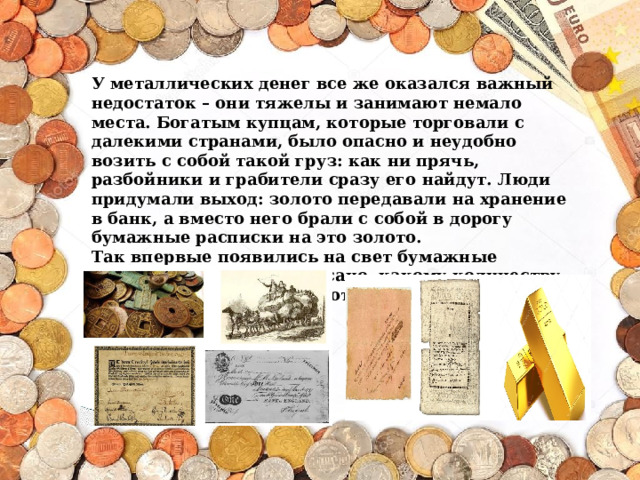 У металлических денег все же оказался важный недостаток – они тяжелы и занимают немало места. Богатым купцам, которые торговали с далекими странами, было опасно и неудобно возить с собой такой груз: как ни прячь, разбойники и грабители сразу его найдут. Люди придумали выход: золото передавали на хранение в банк, а вместо него брали с собой в дорогу бумажные расписки на это золото.  Так впервые появились на свет бумажные деньги, на которых написано, какому количеству хранящегося в банке золота они равны. 